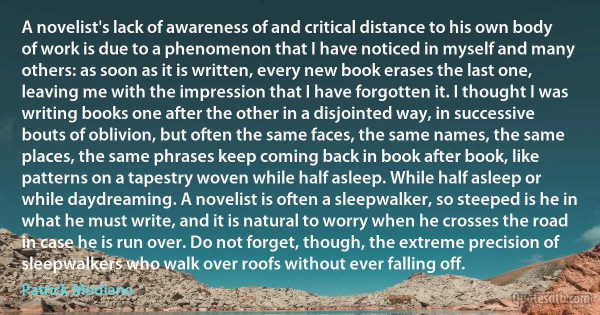 A novelist's lack of awareness of and critical distance to his own body of work is due to a phenomenon that I have noticed in myself and many others: as soon as it is written, every new book erases the last one, leaving me with the impression that I have forgotten it. I thought I was writing books one after the other in a disjointed way, in successive bouts of oblivion, but often the same faces, the same names, the same places, the same phrases keep coming back in book after book, like patterns on a tapestry woven while half asleep. While half asleep or while daydreaming. A novelist is often a sleepwalker, so steeped is he in what he must write, and it is natural to worry when he crosses the road in case he is run over. Do not forget, though, the extreme precision of sleepwalkers who walk over roofs without ever falling off. (Patrick Modiano)