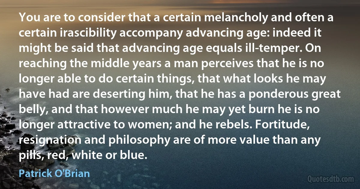 You are to consider that a certain melancholy and often a certain irascibility accompany advancing age: indeed it might be said that advancing age equals ill-temper. On reaching the middle years a man perceives that he is no longer able to do certain things, that what looks he may have had are deserting him, that he has a ponderous great belly, and that however much he may yet burn he is no longer attractive to women; and he rebels. Fortitude, resignation and philosophy are of more value than any pills, red, white or blue. (Patrick O'Brian)