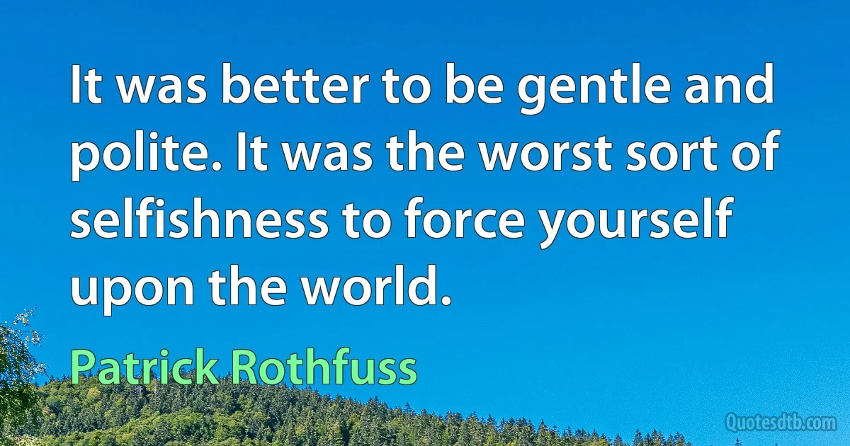 It was better to be gentle and polite. It was the worst sort of selfishness to force yourself upon the world. (Patrick Rothfuss)