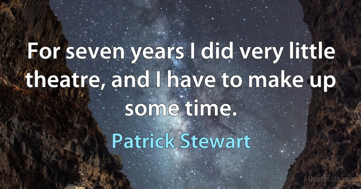 For seven years I did very little theatre, and I have to make up some time. (Patrick Stewart)