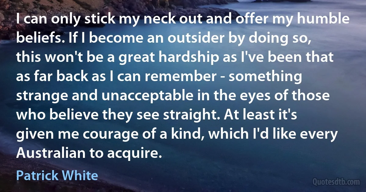 I can only stick my neck out and offer my humble beliefs. If I become an outsider by doing so, this won't be a great hardship as I've been that as far back as I can remember - something strange and unacceptable in the eyes of those who believe they see straight. At least it's given me courage of a kind, which I'd like every Australian to acquire. (Patrick White)