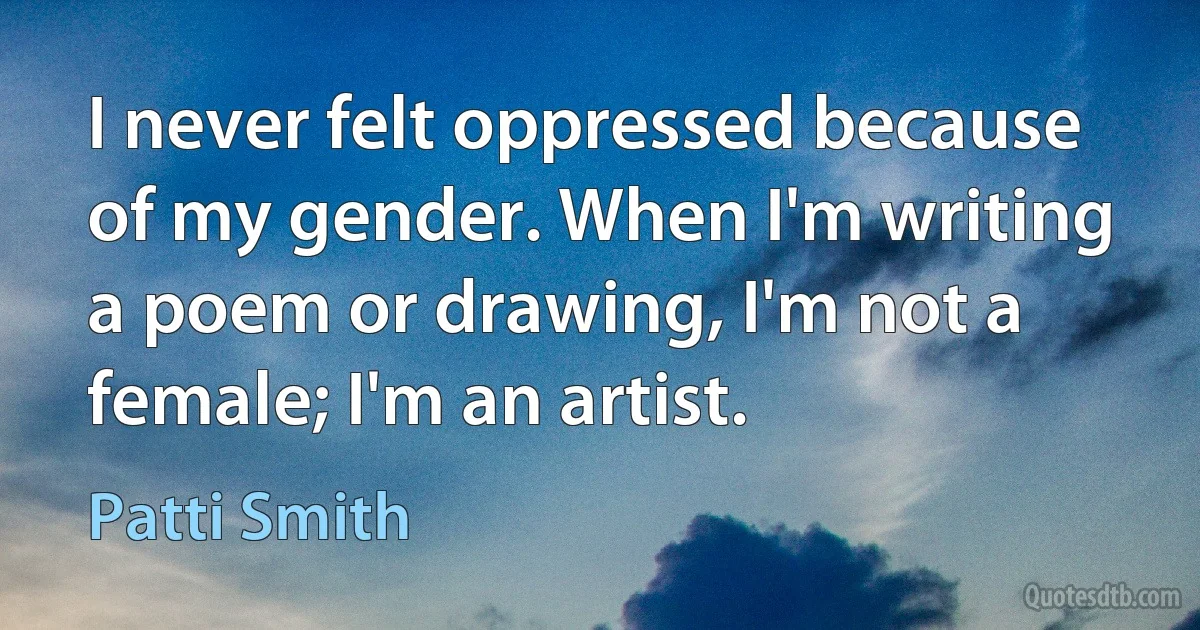 I never felt oppressed because of my gender. When I'm writing a poem or drawing, I'm not a female; I'm an artist. (Patti Smith)