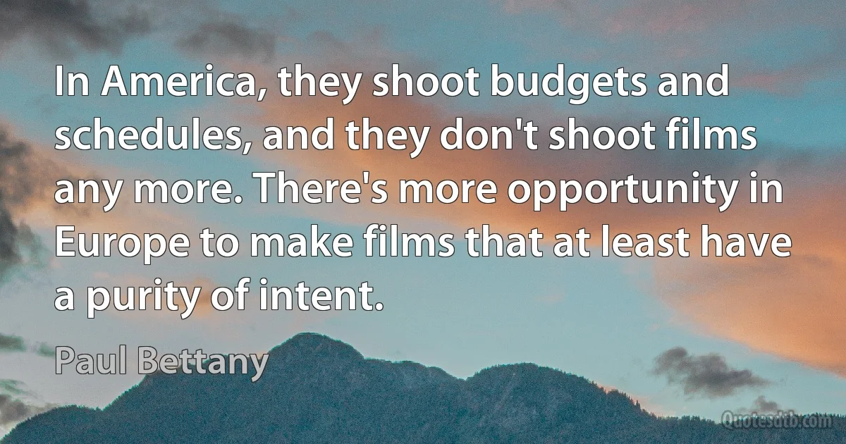 In America, they shoot budgets and schedules, and they don't shoot films any more. There's more opportunity in Europe to make films that at least have a purity of intent. (Paul Bettany)