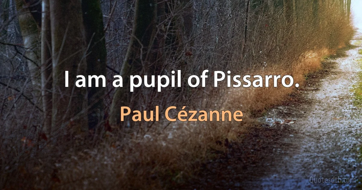 I am a pupil of Pissarro. (Paul Cézanne)