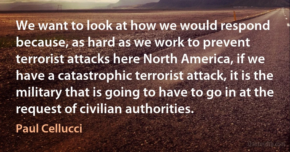 We want to look at how we would respond because, as hard as we work to prevent terrorist attacks here North America, if we have a catastrophic terrorist attack, it is the military that is going to have to go in at the request of civilian authorities. (Paul Cellucci)