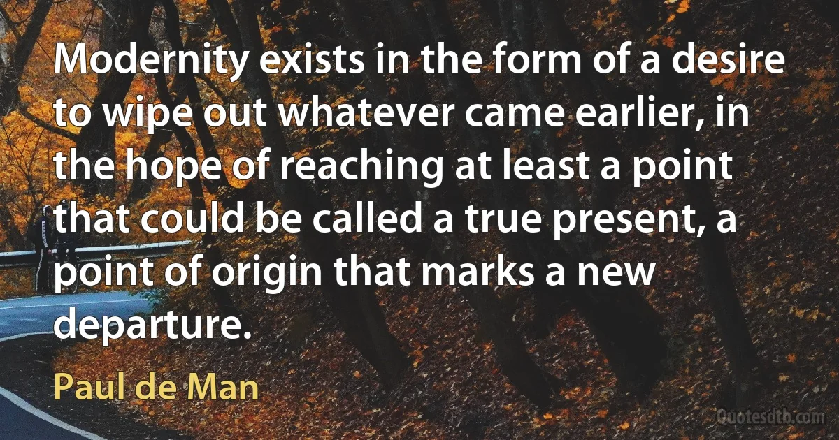 Modernity exists in the form of a desire to wipe out whatever came earlier, in the hope of reaching at least a point that could be called a true present, a point of origin that marks a new departure. (Paul de Man)