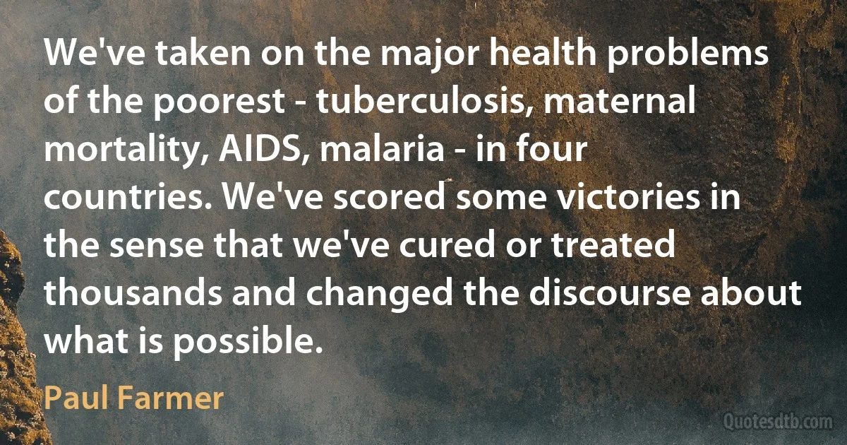 We've taken on the major health problems of the poorest - tuberculosis, maternal mortality, AIDS, malaria - in four countries. We've scored some victories in the sense that we've cured or treated thousands and changed the discourse about what is possible. (Paul Farmer)