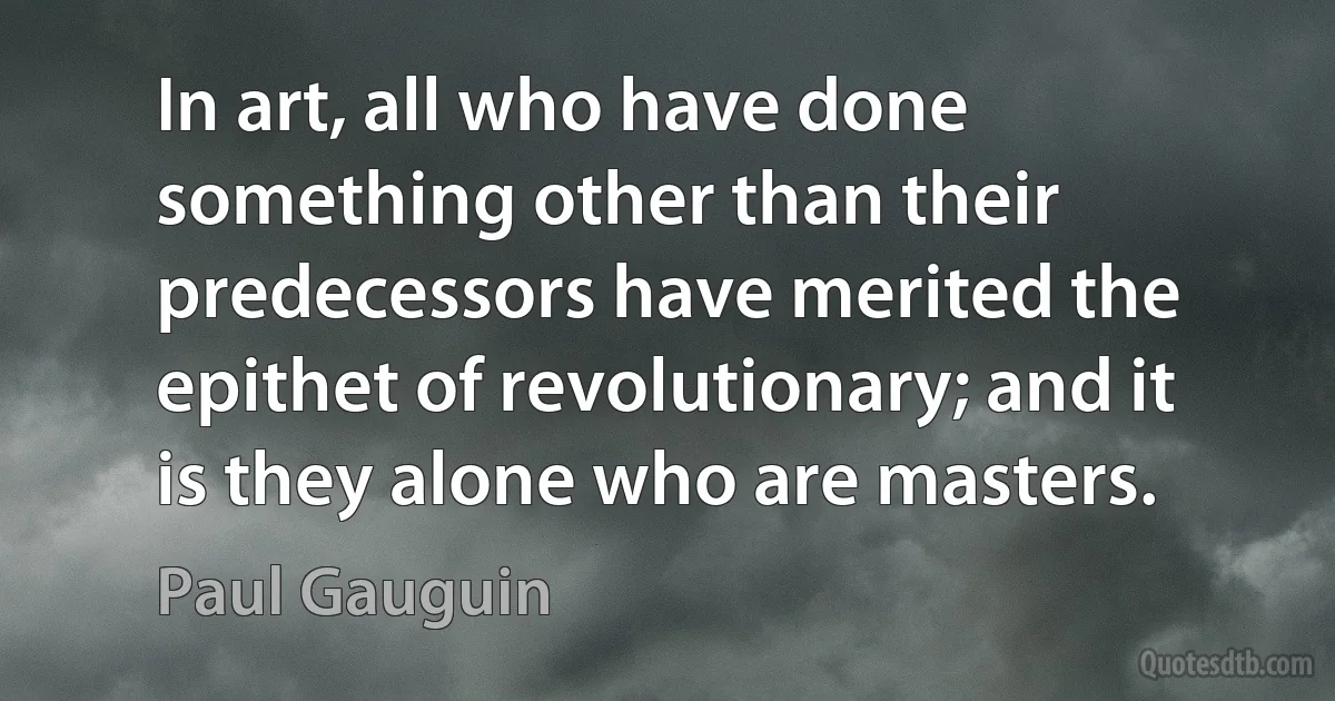 In art, all who have done something other than their predecessors have merited the epithet of revolutionary; and it is they alone who are masters. (Paul Gauguin)