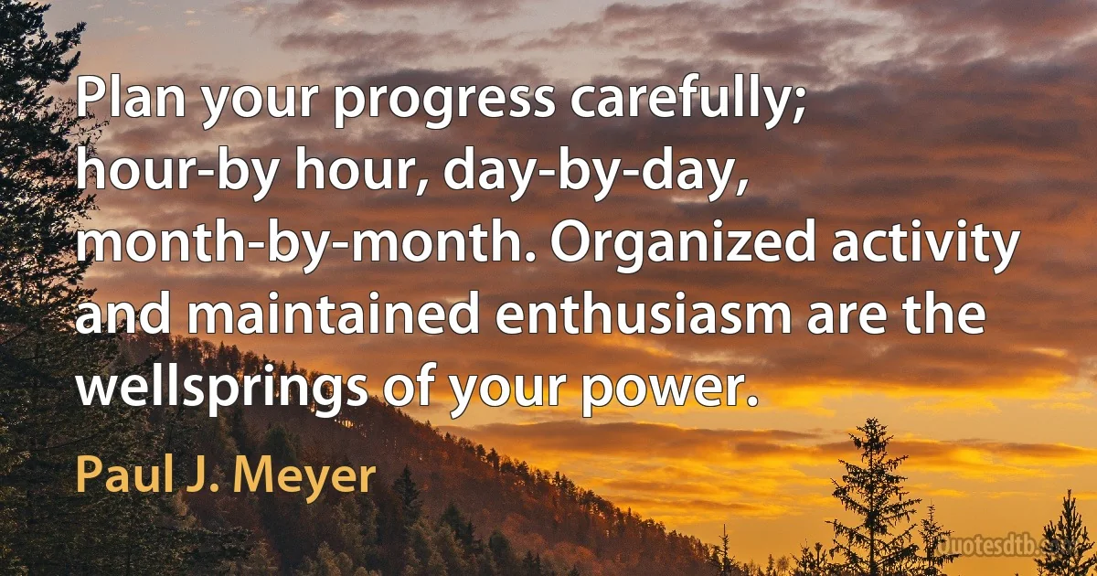 Plan your progress carefully; hour-by hour, day-by-day, month-by-month. Organized activity and maintained enthusiasm are the wellsprings of your power. (Paul J. Meyer)