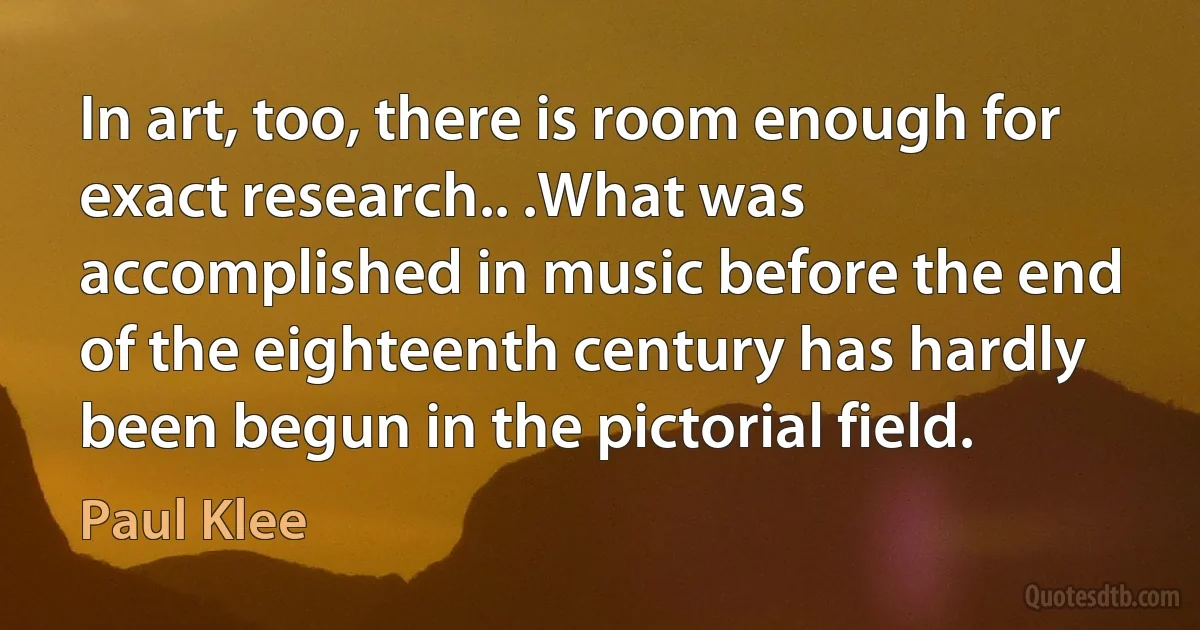 In art, too, there is room enough for exact research.. .What was accomplished in music before the end of the eighteenth century has hardly been begun in the pictorial field. (Paul Klee)