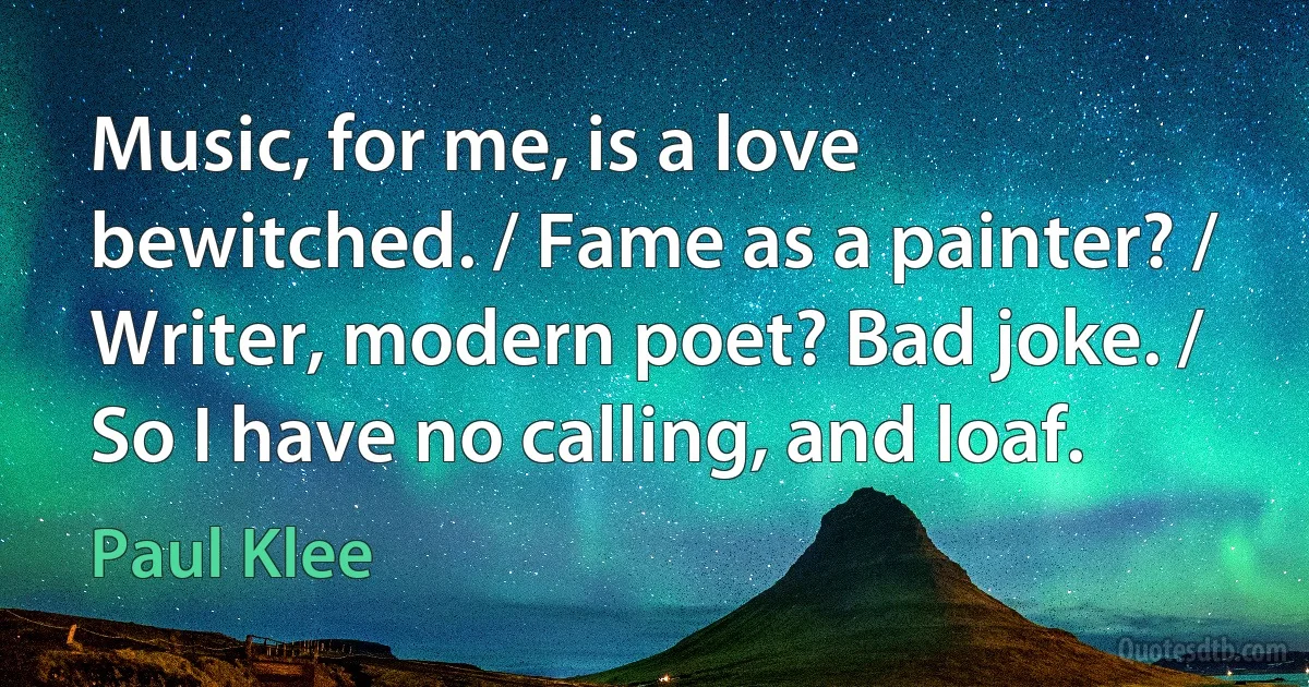 Music, for me, is a love bewitched. / Fame as a painter? / Writer, modern poet? Bad joke. / So I have no calling, and loaf. (Paul Klee)