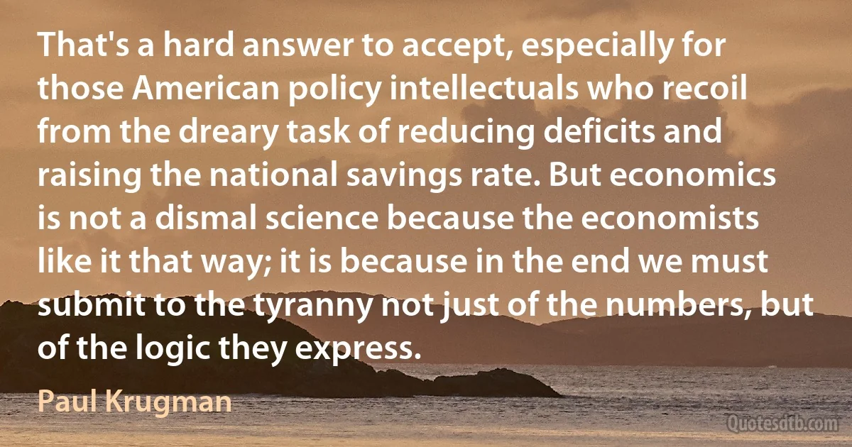 That's a hard answer to accept, especially for those American policy intellectuals who recoil from the dreary task of reducing deficits and raising the national savings rate. But economics is not a dismal science because the economists like it that way; it is because in the end we must submit to the tyranny not just of the numbers, but of the logic they express. (Paul Krugman)