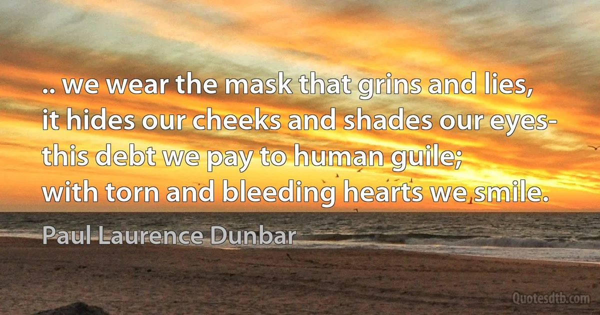 .. we wear the mask that grins and lies,
it hides our cheeks and shades our eyes-
this debt we pay to human guile;
with torn and bleeding hearts we smile. (Paul Laurence Dunbar)