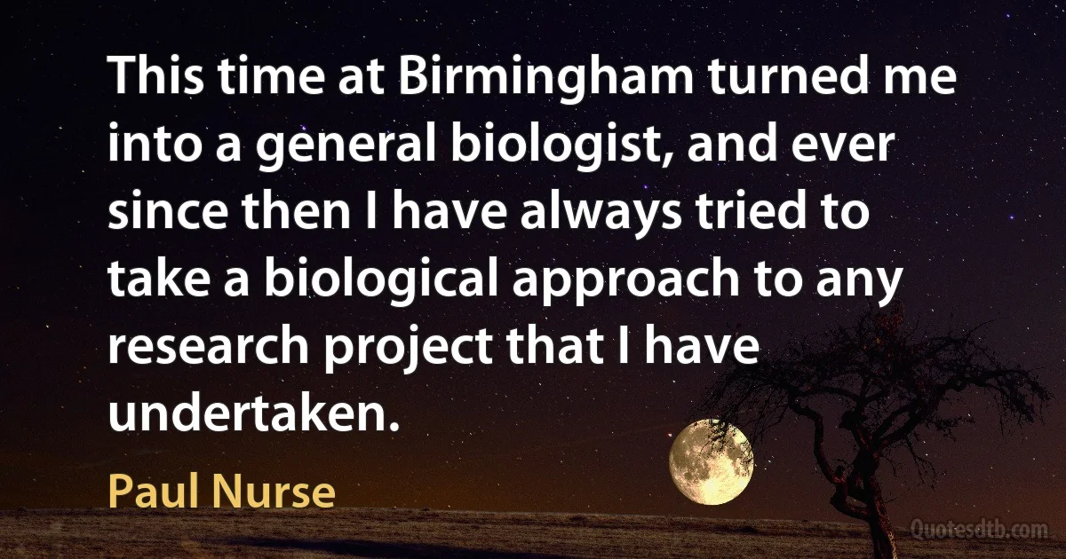 This time at Birmingham turned me into a general biologist, and ever since then I have always tried to take a biological approach to any research project that I have undertaken. (Paul Nurse)