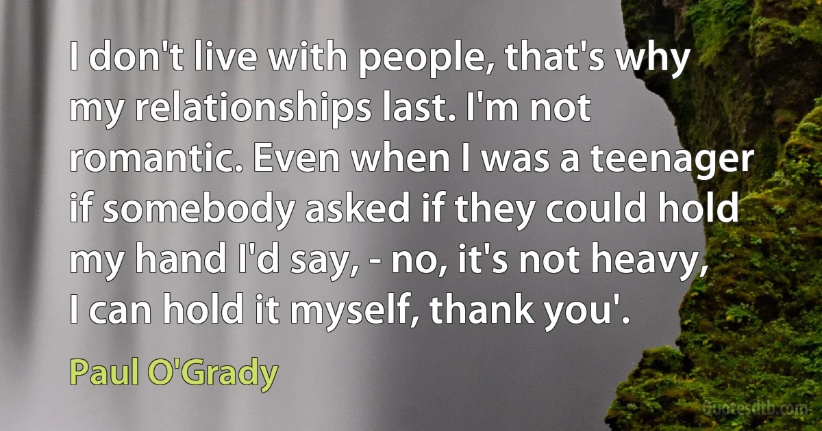 I don't live with people, that's why my relationships last. I'm not romantic. Even when I was a teenager if somebody asked if they could hold my hand I'd say, - no, it's not heavy, I can hold it myself, thank you'. (Paul O'Grady)