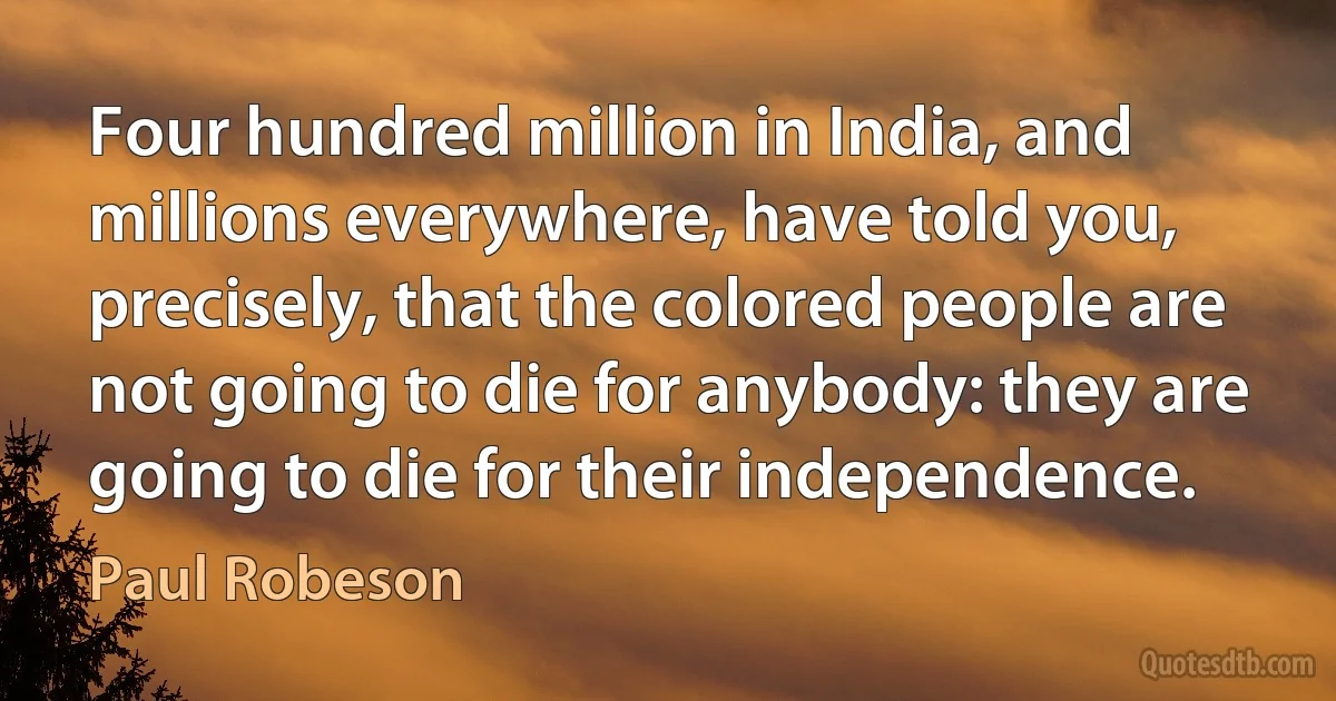 Four hundred million in India, and millions everywhere, have told you, precisely, that the colored people are not going to die for anybody: they are going to die for their independence. (Paul Robeson)