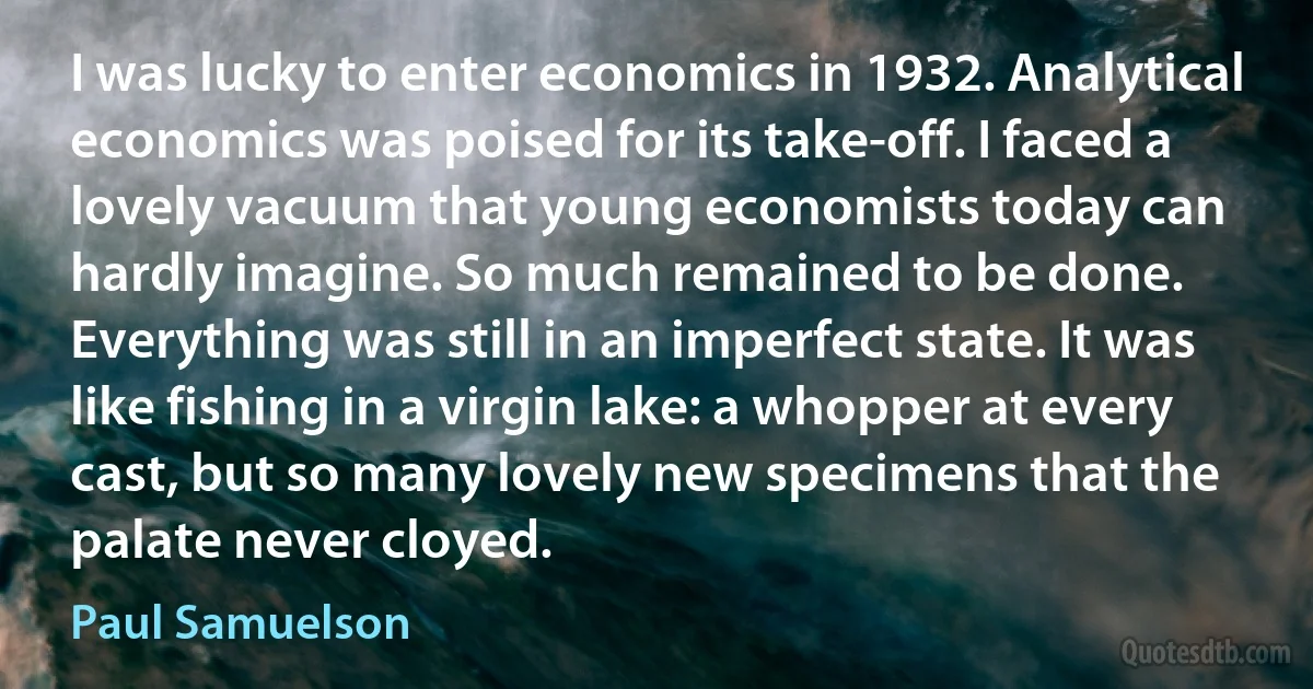 I was lucky to enter economics in 1932. Analytical economics was poised for its take-off. I faced a lovely vacuum that young economists today can hardly imagine. So much remained to be done. Everything was still in an imperfect state. It was like fishing in a virgin lake: a whopper at every cast, but so many lovely new specimens that the palate never cloyed. (Paul Samuelson)