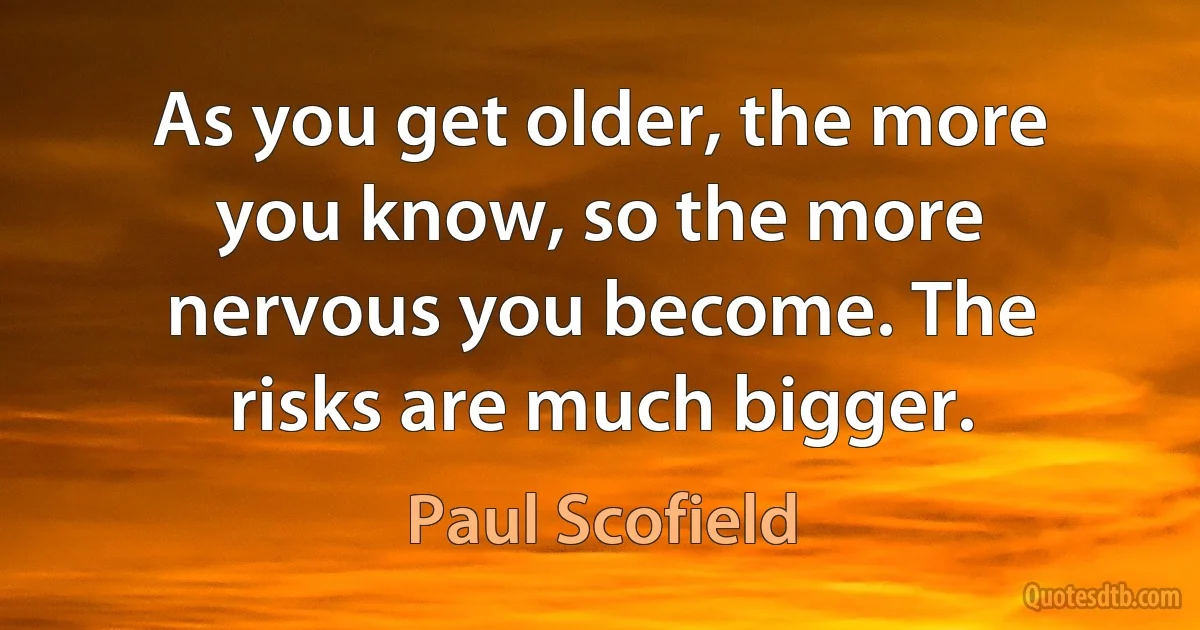 As you get older, the more you know, so the more nervous you become. The risks are much bigger. (Paul Scofield)