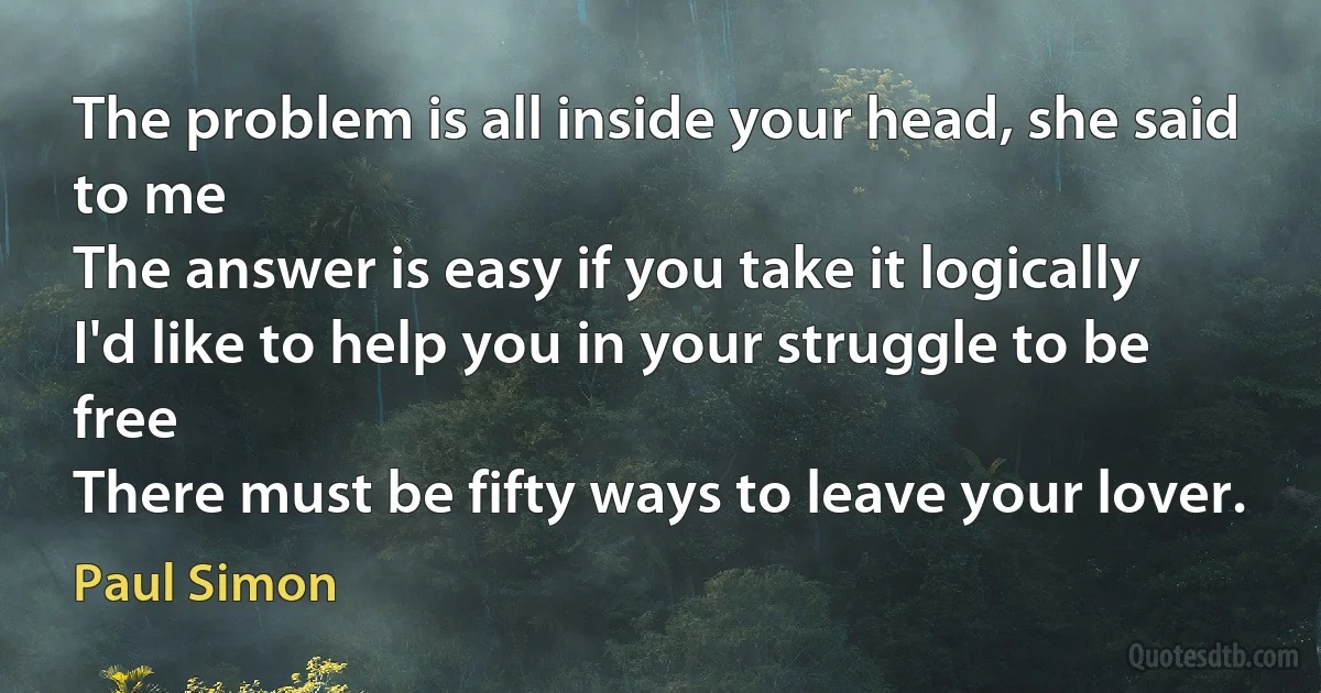 The problem is all inside your head, she said to me
The answer is easy if you take it logically
I'd like to help you in your struggle to be free
There must be fifty ways to leave your lover. (Paul Simon)