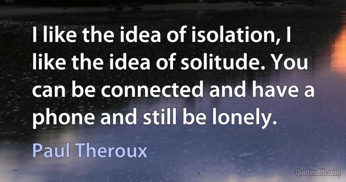 I like the idea of isolation, I like the idea of solitude. You can be connected and have a phone and still be lonely. (Paul Theroux)