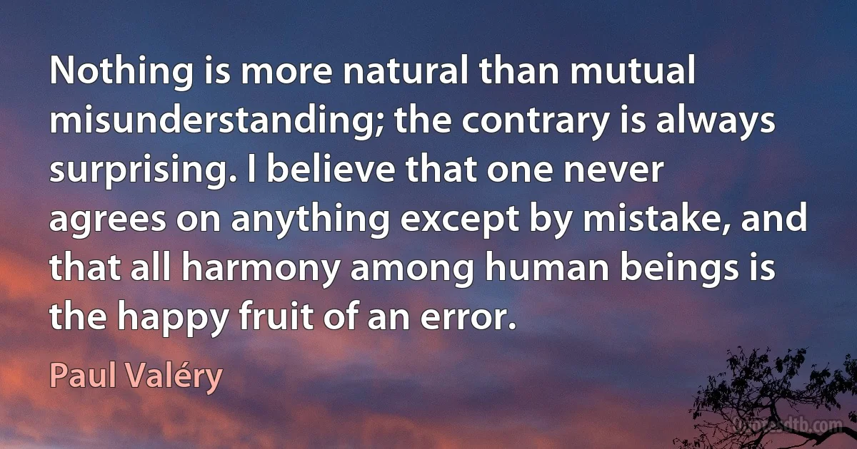 Nothing is more natural than mutual misunderstanding; the contrary is always surprising. I believe that one never agrees on anything except by mistake, and that all harmony among human beings is the happy fruit of an error. (Paul Valéry)