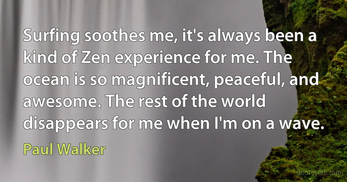 Surfing soothes me, it's always been a kind of Zen experience for me. The ocean is so magnificent, peaceful, and awesome. The rest of the world disappears for me when I'm on a wave. (Paul Walker)