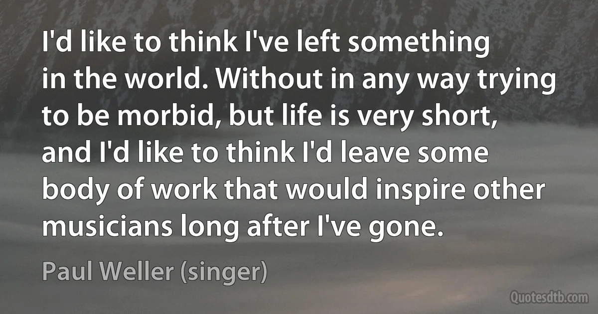 I'd like to think I've left something in the world. Without in any way trying to be morbid, but life is very short, and I'd like to think I'd leave some body of work that would inspire other musicians long after I've gone. (Paul Weller (singer))