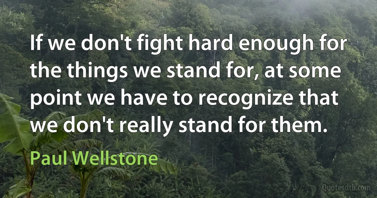 If we don't fight hard enough for the things we stand for, at some point we have to recognize that we don't really stand for them. (Paul Wellstone)