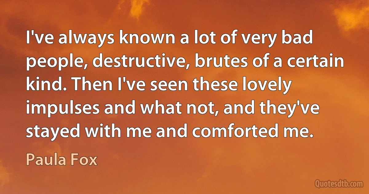 I've always known a lot of very bad people, destructive, brutes of a certain kind. Then I've seen these lovely impulses and what not, and they've stayed with me and comforted me. (Paula Fox)