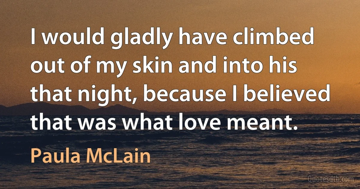 I would gladly have climbed out of my skin and into his that night, because I believed that was what love meant. (Paula McLain)