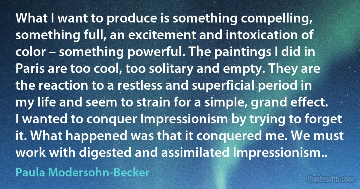 What I want to produce is something compelling, something full, an excitement and intoxication of color – something powerful. The paintings I did in Paris are too cool, too solitary and empty. They are the reaction to a restless and superficial period in my life and seem to strain for a simple, grand effect. I wanted to conquer Impressionism by trying to forget it. What happened was that it conquered me. We must work with digested and assimilated Impressionism.. (Paula Modersohn-Becker)