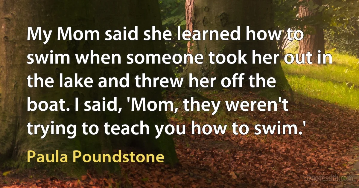 My Mom said she learned how to swim when someone took her out in the lake and threw her off the boat. I said, 'Mom, they weren't trying to teach you how to swim.' (Paula Poundstone)