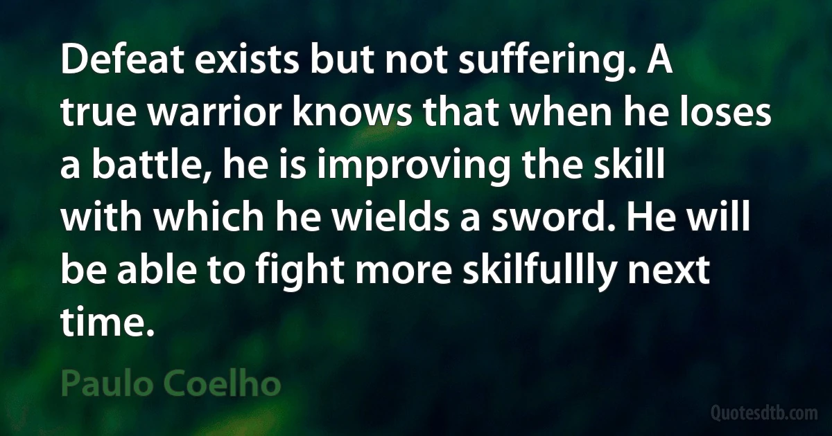 Defeat exists but not suffering. A true warrior knows that when he loses a battle, he is improving the skill with which he wields a sword. He will be able to fight more skilfullly next time. (Paulo Coelho)