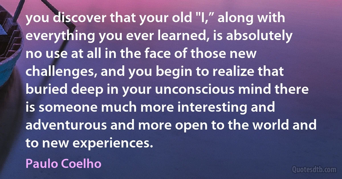 you discover that your old "I,” along with everything you ever learned, is absolutely no use at all in the face of those new challenges, and you begin to realize that buried deep in your unconscious mind there is someone much more interesting and adventurous and more open to the world and to new experiences. (Paulo Coelho)