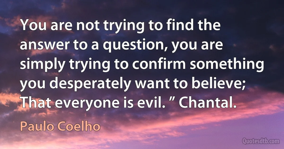 You are not trying to find the answer to a question, you are simply trying to confirm something you desperately want to believe; That everyone is evil. ” Chantal. (Paulo Coelho)