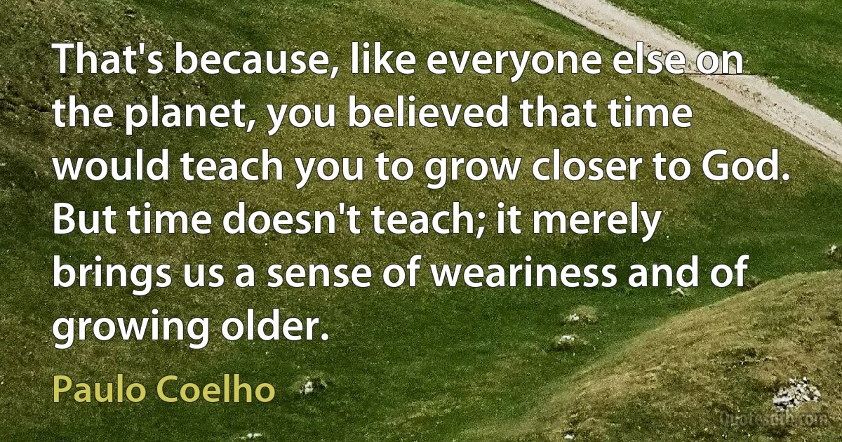 That's because, like everyone else on the planet, you believed that time would teach you to grow closer to God. But time doesn't teach; it merely brings us a sense of weariness and of growing older. (Paulo Coelho)