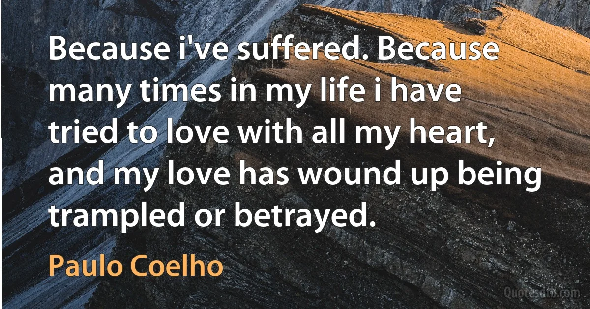 Because i've suffered. Because many times in my life i have tried to love with all my heart, and my love has wound up being trampled or betrayed. (Paulo Coelho)