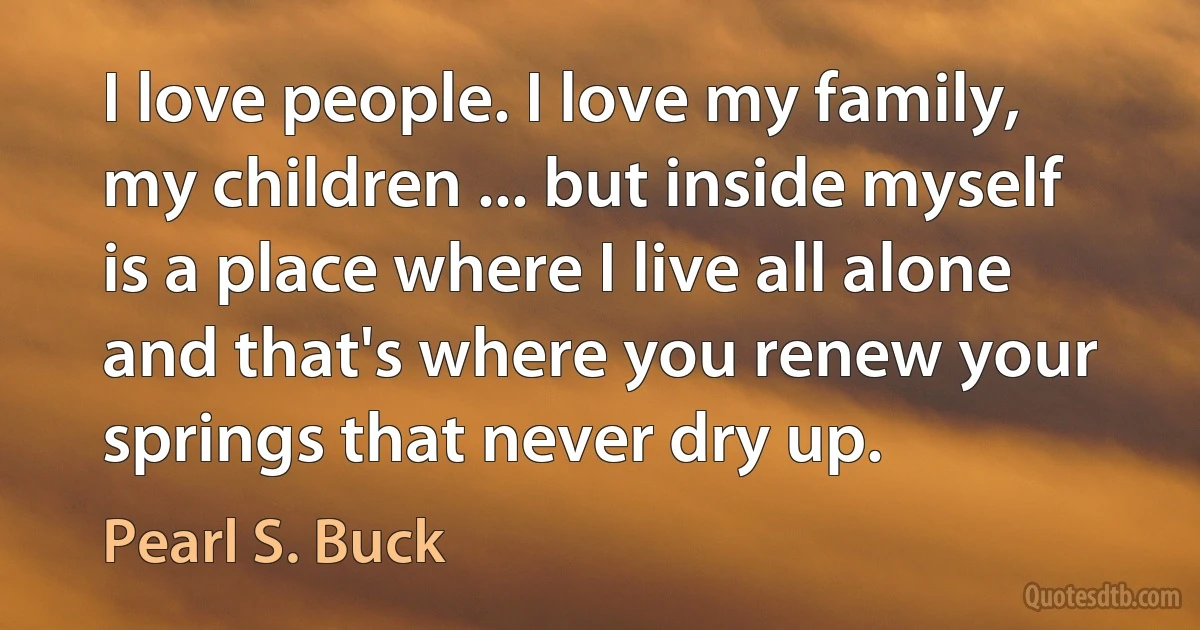 I love people. I love my family, my children ... but inside myself is a place where I live all alone and that's where you renew your springs that never dry up. (Pearl S. Buck)