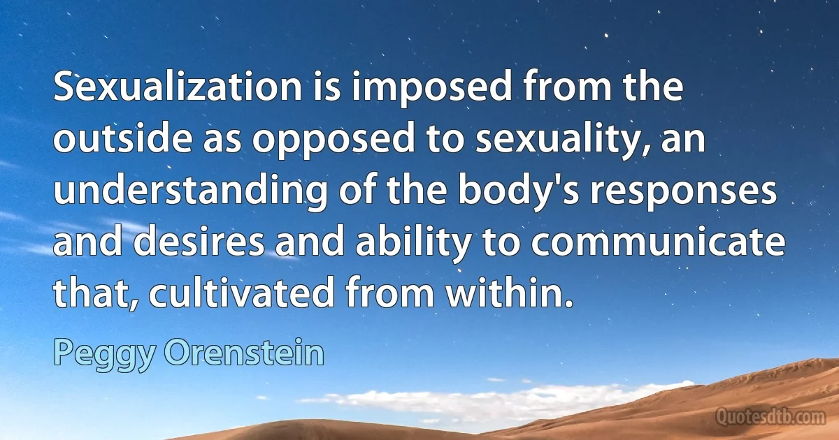 Sexualization is imposed from the outside as opposed to sexuality, an understanding of the body's responses and desires and ability to communicate that, cultivated from within. (Peggy Orenstein)