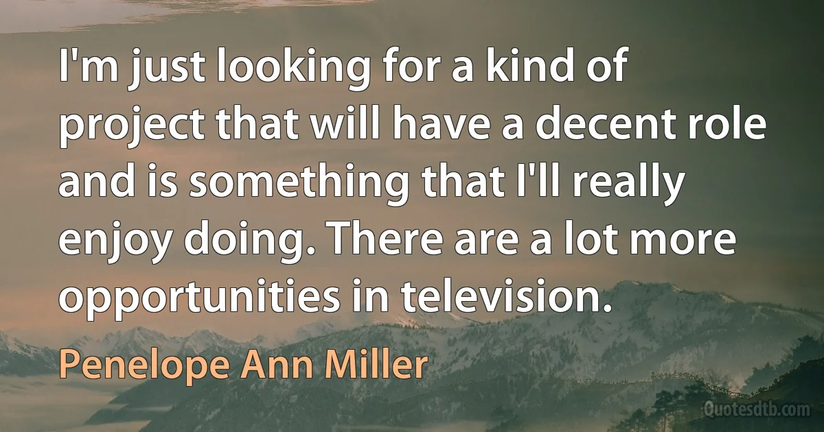 I'm just looking for a kind of project that will have a decent role and is something that I'll really enjoy doing. There are a lot more opportunities in television. (Penelope Ann Miller)