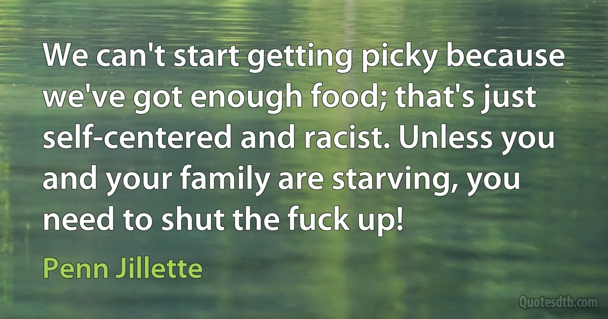 We can't start getting picky because we've got enough food; that's just self-centered and racist. Unless you and your family are starving, you need to shut the fuck up! (Penn Jillette)