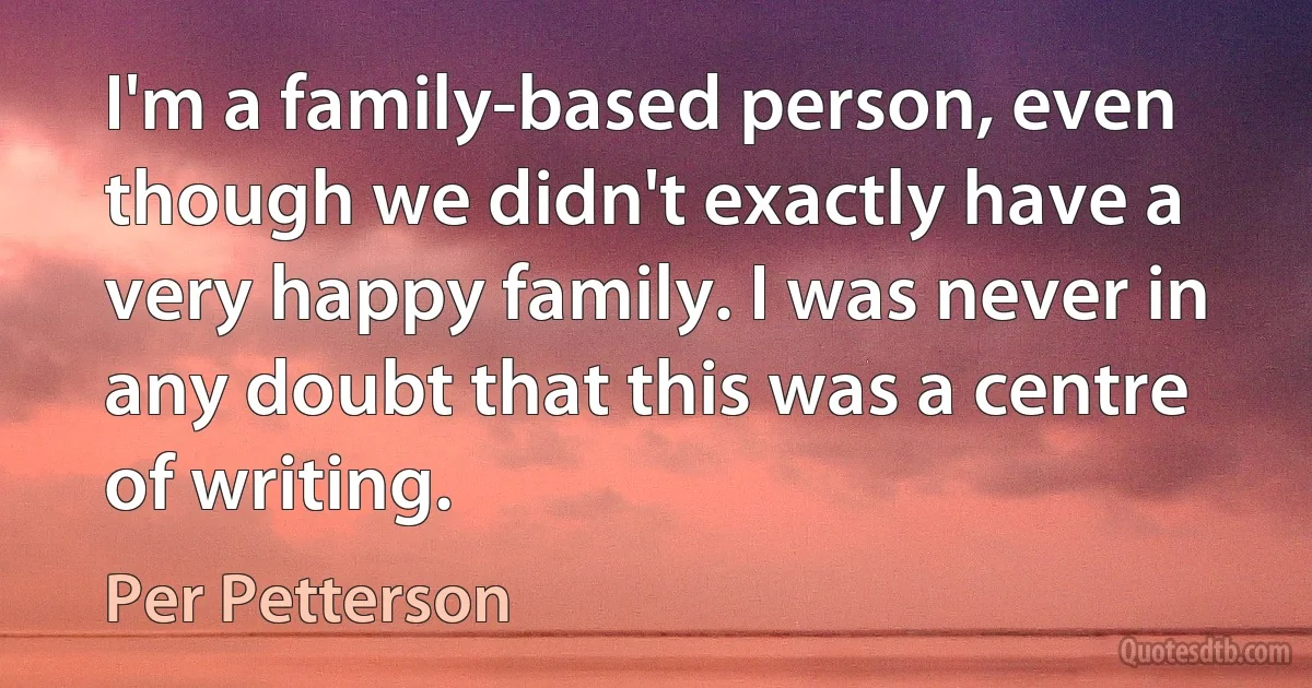 I'm a family-based person, even though we didn't exactly have a very happy family. I was never in any doubt that this was a centre of writing. (Per Petterson)