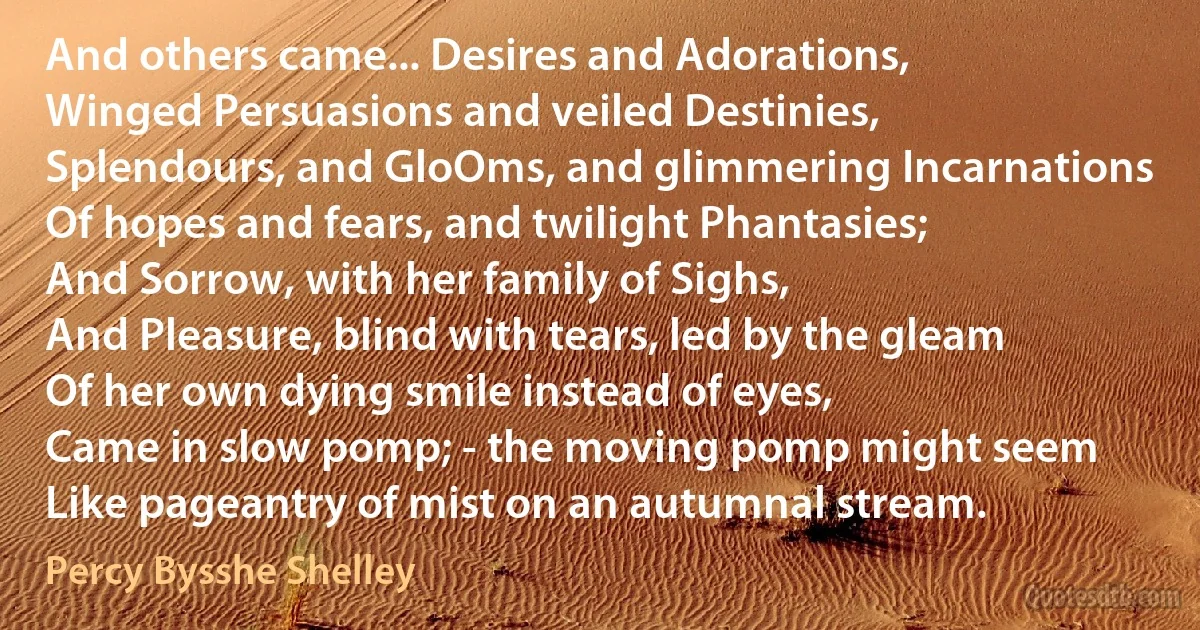 And others came... Desires and Adorations,
Winged Persuasions and veiled Destinies,
Splendours, and GloOms, and glimmering Incarnations
Of hopes and fears, and twilight Phantasies;
And Sorrow, with her family of Sighs,
And Pleasure, blind with tears, led by the gleam
Of her own dying smile instead of eyes,
Came in slow pomp; - the moving pomp might seem
Like pageantry of mist on an autumnal stream. (Percy Bysshe Shelley)