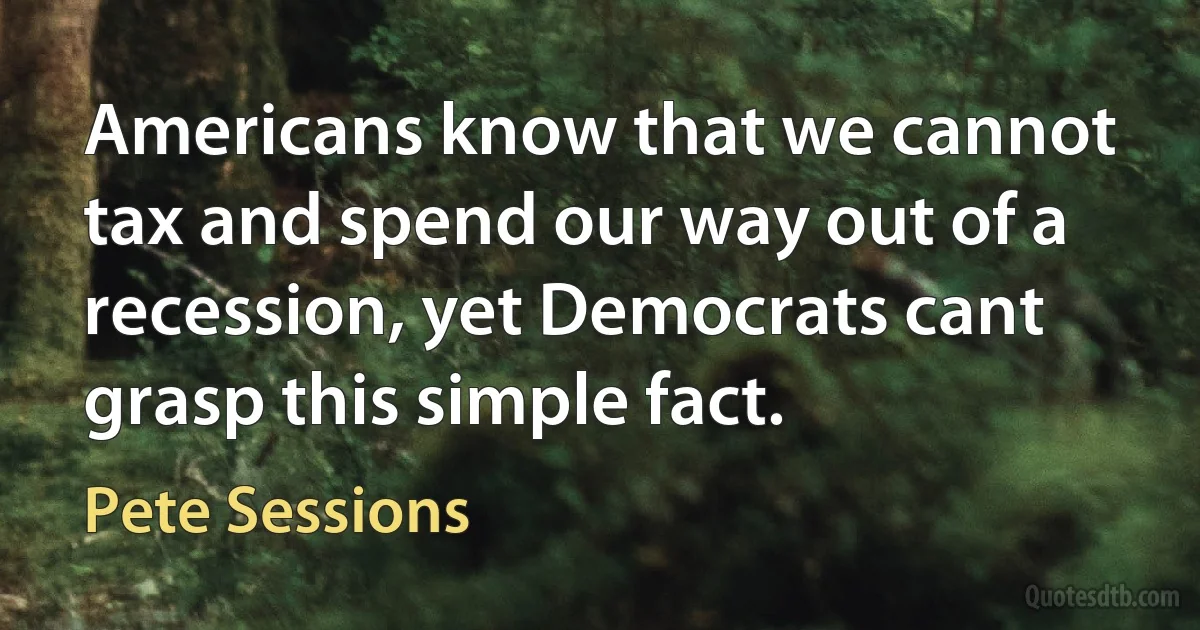 Americans know that we cannot tax and spend our way out of a recession, yet Democrats cant grasp this simple fact. (Pete Sessions)