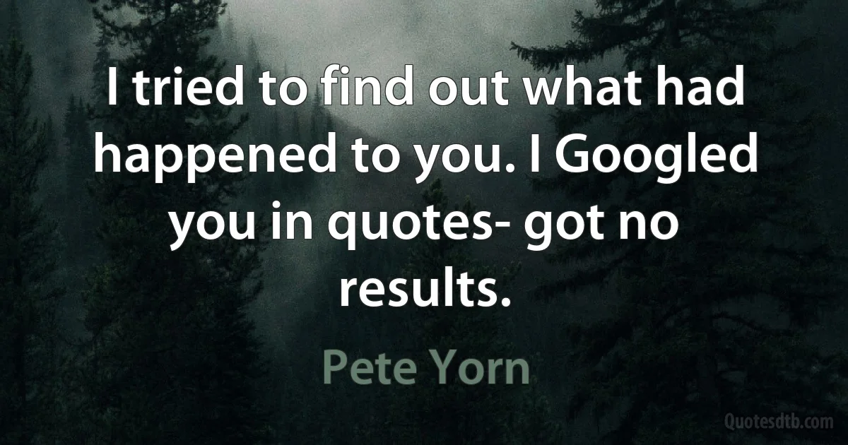 I tried to find out what had happened to you. I Googled you in quotes- got no results. (Pete Yorn)