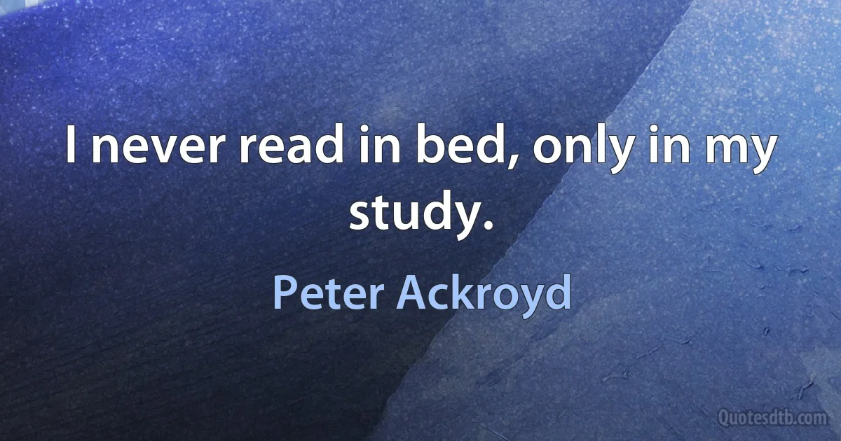 I never read in bed, only in my study. (Peter Ackroyd)