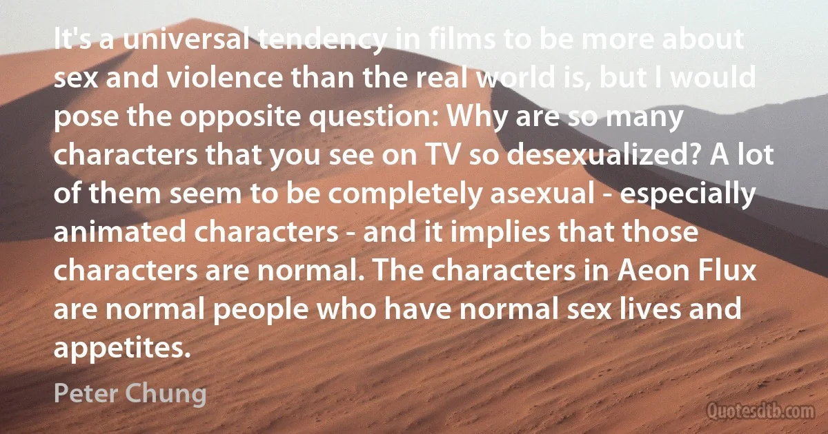 It's a universal tendency in films to be more about sex and violence than the real world is, but I would pose the opposite question: Why are so many characters that you see on TV so desexualized? A lot of them seem to be completely asexual - especially animated characters - and it implies that those characters are normal. The characters in Aeon Flux are normal people who have normal sex lives and appetites. (Peter Chung)