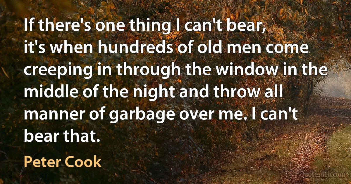 If there's one thing I can't bear, it's when hundreds of old men come creeping in through the window in the middle of the night and throw all manner of garbage over me. I can't bear that. (Peter Cook)