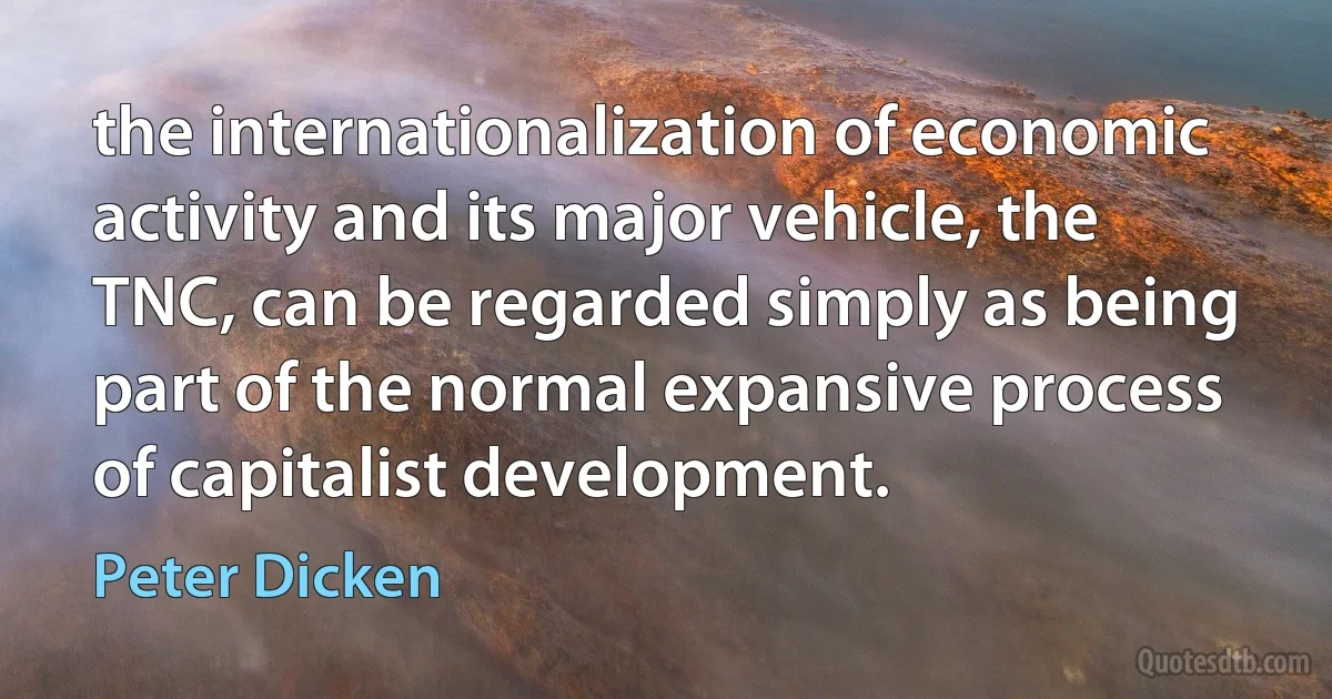 the internationalization of economic activity and its major vehicle, the TNC, can be regarded simply as being part of the normal expansive process of capitalist development. (Peter Dicken)