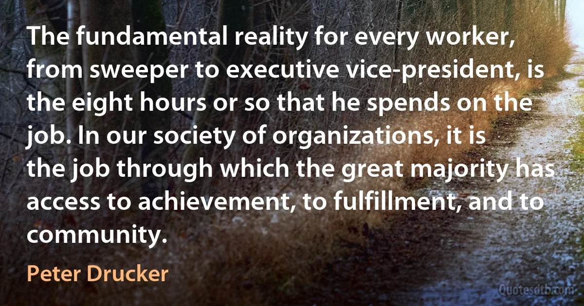 The fundamental reality for every worker, from sweeper to executive vice-president, is the eight hours or so that he spends on the job. In our society of organizations, it is the job through which the great majority has access to achievement, to fulfillment, and to community. (Peter Drucker)